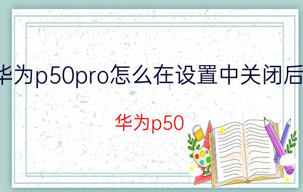 华为p50pro怎么在设置中关闭后台 华为p50 pro需要关掉哪些东西？